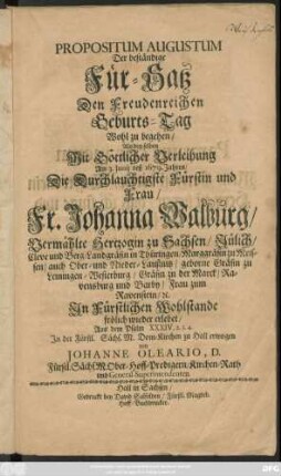 Propositum Augustum : Der beständige Für-Satz Den Freudenreichen Geburts-Tag Wohl zu begehen : Als den selben Mit Göttlicher Verleihung Am 3. Iunii deß 1679. Jahres/ Die ... Fr. Johanna Walburg/ Vermählte Hertzogin zu Sachsen/ Jülich/ Cleve und Berg ... geborne Gräfin zu Leiningen-Westerburg ... In Fürstlichen Wohlstande frölich wieder erlebet/ Aus dem Psalm XXXIV. 2.3.4. In der Fürstl. Sächs. M. Dom-Kirchen zu Hall erwogen