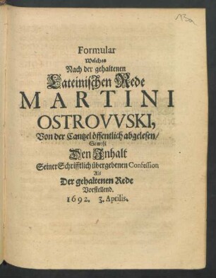 Formular Welches Nach der gehaltenen Lateinischen Rede Martini Ostrowski, Von der Cantzel öffentlich abgelesen/ Sowohl Den Inhalt Seiner Schrifftlich übergebenen Confession Als Der gehaltenen Rede Vorstellend. 1692. 3. Aprilis
