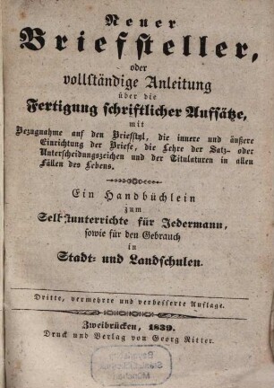 Neuer Briefsteller : oder vollständige Anleitung über die Fertigung schriftlicher Aufsätze, mit Bezugnahme auf den Briefstyl, die innere und äußere Einrichtung der Briefe, die Lehre der Satz- oder Unterscheidungszeichen und der Titulaturen in allen Fällen des Lebens ; ein Handbüchlein zum Selbstunterrichte für Jedermann, sowie für den Gebrauch in Stadt- und Landschulen