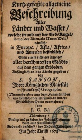 Kurtz-gefaßte allgemeine Beschreibung aller Länder und Wasser, welche in & auf der Erd-Kugel, sowol der Alten als Neuen Welt nämlich in Europa, Asia, Africa und America befindlich : samt einem wichtigen Anzeiger aller berühmtesten Städte ...
