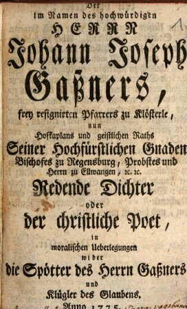 Der im Namen des hochwürdigen Herrn Johann Joseph Gaßners, frey resignirten Pfarrers zu Klösterle, nun Hofkaplans und geistlichen Raths Seiner hochfürstlichen Gnaden Bischofes zu Regensburg, Probstes und Herrn zu Ellwangen [et]c. [et]c. Redende Dichter oder der christliche Poet in moralischen Überlegungen wider die Spötter des Herrn Gaßners und Klügler des Glaubens