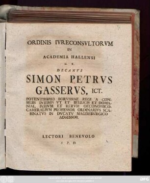 Ordinis IvreConsvltorvm In Academia Hallensi H. T. Decanvs Simon Petrvs Gasservs, ICt. Potentissimo Borvssiae Regi A Consiliis Intimis Vt Et Bellicis Domanial. Ivrivm Et Rervm Oeconomico-Cameralivm Professor Ordinarivs Scabinatvs in Dvcatv Magdebvrgico Adsessor Lectori Benevolo S. P. D. : [Dab. e museo Dominic. Palmar. MDCCXXIX.]