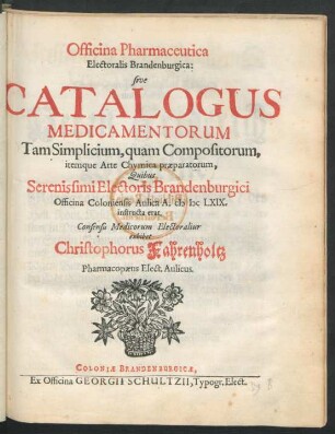 Officina Pharmaceutica Electoralis Brandenburgica: sive Catalogus Medicamentorum Tam Simplicium, quam Compositorum, itemque Arte Chymica praeparatorum, Quibus Serenissimi Electoris Brandenburgici Officina Coloniensis Aulica A. MDCLXIX. instructa erat