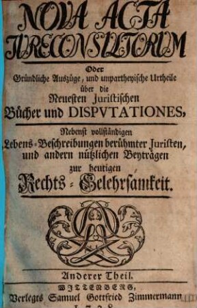 Nova acta jureconsultorum oder Gründliche Auszüge und unpartheyische Urtheile über die neuesten juristischen Bücher und Disputationes : nebenst vollständigen Lebens-Beschreibungen berühmter Juristen und andern nützlichen Beyträgen zur heutigen Rechts-Gelehrsamkeit. 2. 1738