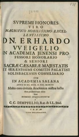 Supremi Honores Viro Magnifico Nobilissimo Excellentissimo Dn. Erhardo Weigelio In Academia Ienensi Professori Honorario & Seniori Sacrae Caesareae Maiestatis Et Serenissimi Comitis Palatini Solisbacensis Consiliario : Cum In Academia Salana Anno MDC.XCIX. D. XXI. Martii Multo cum civitatis Academiae nostrae luctu diem placide & beate obiret soluti Nomine Inquilinorum
