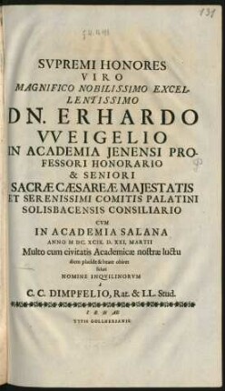 Supremi Honores Viro Magnifico Nobilissimo Excellentissimo Dn. Erhardo Weigelio In Academia Ienensi Professori Honorario & Seniori Sacrae Caesareae Maiestatis Et Serenissimi Comitis Palatini Solisbacensis Consiliario : Cum In Academia Salana Anno MDC.XCIX. D. XXI. Martii Multo cum civitatis Academiae nostrae luctu diem placide & beate obiret soluti Nomine Inquilinorum