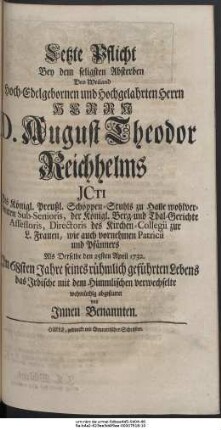 Letzte Pflicht Bey dem seligsten Absterben Des Weiland Hoch-Edelgebohrnen und Hochgelahrten Herrn Herrn D. August Theodor Reichhelms JCTI Des Königl. Preußl. Schöppen-Stuhls zu Halle wohlverdienten Sub-Senioris, der Königl. Berg- und Thal-Gerichte Assessoris, Directoris des Kirchen-Collegii zur L. Frauen, wie auch vornehmen Patricii und Pfänners Als Derselbe den 25sten April 1732. Im 68sten Jahre seines rühmlich geführten Lebens das Irdische mit dem Himmlischen verwechselte wehmüthig abgestattet von Innen Benannten.