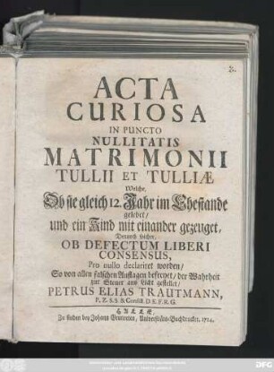 Acta Curiosa In Puncto Nullitatis Matrimonii Tullii Et Tulliæ Welche, Ob sie gleich 12. Jahr im Ehestande gelebet, und ein Kind mit einander gezeuget, Dennoch solcher, Ob Defectum Liberi Consensus, Pro nullo declariret worden