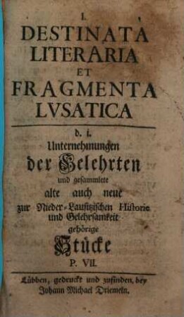 Destinata literaria et fragmenta lvsatica : d.i. Unternehmungen der Gelehrten, und gesamlete alte auch neue zur nieder-lausitzischen Historie und Gelehrsamkeit gehörige Stücke. [1],7. [1738]