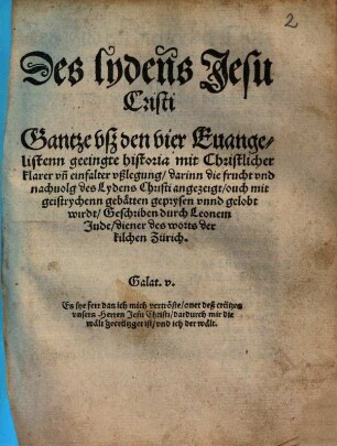 Des lydens Jesu Cristi Gantze vsz den vier Euangelistenn geeingte historia mit Christlicher klarer vñ einfalter vßlegung darinn die frucht vnd nachuolg des Lydens Christi angezeigt ... wirdt Geschriben durch Leonem Jude diener des worts der kilchen Zürich. ... (Der vrstende Jesu Christi Mit vorgestelter begrebtnusz ouch volgender him̃elfart vnd sendung deß Heiligen geistes Euangelische historia ... durch Leonem Jude ... )