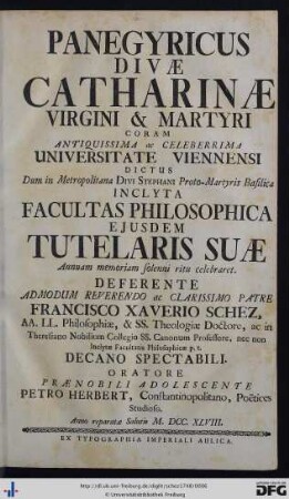 Panegyricus Divæ Catharinae Virgini & Martyri Coram Antiquissima ac Celeberrima Universitate Viennensi Dictus : dum in metropolitana Divi Stephani Proto-Martyris basilica inclyta Facultas Philosophica ejusdem divi tutelaris suae annuam memoriam solenni ritu celebraret