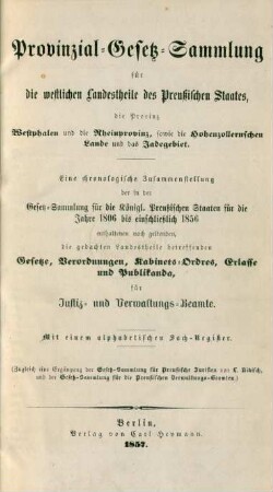 Provinzial-Gesetz-Sammlung für die westlichen Landestheile des Preussischen Staates, die Provinz Westphalen und die Rheinprovinz, sowie die Hohenzollernschen Lande u. das Jadegebiet : Eine chronologische Zusammenstellung der in der Gesetz-Sammlung für die Königl. Preußischen Staaten für die Jahre 1806 bis einschließlich 1856 enthaltenen noch geltenden, die gedachten Landestheile betreffenden Gesetze, Verordnungen, Kabinets-Ordres, Erlasse und Publikanda, für Justiz- und Verwaltungs-Beamte ; Mit einem alphabetischen Sach-Register ; (Zugleich eine Ergänzung der Gesetz-Sammlung für Preußische Juristen von L. Nikisch, und der Gesetz-Sammlung für die Preußischen Verwaltungs-Beamten.)