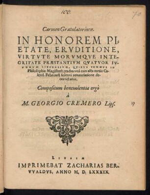 Carmen Gratulatorium.|| IN HONOREM PI=||ETATE, ERVDITIONE,|| VIRTVTE MORVMQVE INTE-||GRITATE PRAESTANTIVM QVATVOR IV-||VENVM LIPSENSIVM, QVIBVS SVMMVS IN || Philosophia Magisterij gradus vnà cum alijs tertio Ca-||lend. Februarij solenni renunciatione de-||cernebatur.|| Compositum ... || à || M. GEORGIO CREMERO Lips.||
