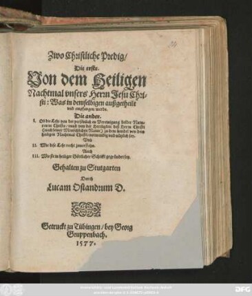 Zwo Christliche Predig/|| Die erste.|| Von dem Heiligen || Nachtmal vnsers Herrn Jesu Chri=||sti: Was in demselbigen außgetheilt || vnd empfangen werde.|| Die ander.|| I. Ob die Lehr von der persönlichen Vereinigung beider Natu=||ren in Christo ... || notwendig vnd nützlich sey.|| Vnd || II. Wie dise Lehr recht zuuerstehn.|| Auch || III. Wie sie in heiliger Göttlicher Schrifft gegründet sey.|| Gehalten zu Stutgarten || Durch || Lucam Osiandrum D.||