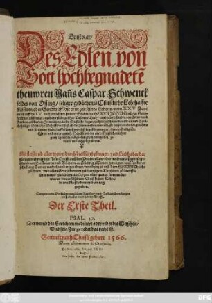 Epistolar/|| Des Edlen von || Gott hochbegnadetẽ || theuwren Mañs Caspar Schwenck||feldts von Ossing ... Lehrhaffte || Missiuen Oder Sendbrieff/ die er in zeit seines Lebens/ vom XXV.Jare || an biß auff das LV. ... || geschrieben ... || Mit fleiß vnd aller trewe/ durch die Mittbekenner/ vnd Liebhaber der || glorien vnd warheit Jesu Christi auß den Protocollen/ oder nachverlaßnen abge=||schriebnen Epistolaren vnd Büchern auffrichtig zůsamen getragen ... || Sampt einem Dreifachen nutzlichem Register/ vnnd Sum̃arischem kurtzen || innhalt aller vnd jederer Brieffe.|| Der Erste Theil.|| ... ||