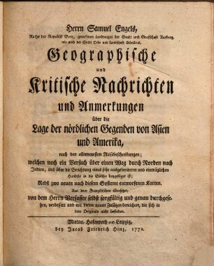 Herrn Samuel Engels ... Geographische und Kritische Nachrichten und Anmerkungen über die Lage der nördlichen Gegenden von Asien und Amerika : nach den allerneuesten Reisebeschreibungen; welchen noch ein Versuch über einen Weg durch Norden nach Indien, und über die Errichtung eines sehr ausgebreiteten und einträglichen Handels in die Südsee beygefüget ist ; Nebst zwo neuen ... Karten