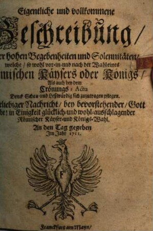 Eigentliche und vollkommene Beschreibung, Aller hohen Begebenheiten und Solennitäten, welche, so wohl vor- in- und nach der Wahl eines Römischen Käysers oder Königs, Als auch bey dem Crönungs-Actu Denck- Schau- und Leßwürdig sich zuzutragen pflegen : Zu beliebiger Nachricht, bey bevorstehender, Gott gebe! in Einigkeit glücklich- und wohl-ausschlagender Römischer Käyser- und Königs-Wahl. An den Tag gegeben Jm Jahr 1711.