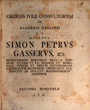 Ordinis Ivre Consvltorvm In Academia Hallensi H. T. Decanvs Simon Petrvs Gasservs, ICt. Potentissimo Borvssiae Regi A Consiliis Intimis Vt Et Bellicis Domanial. Ivrivm Et Rervm Oeconomico-Cameralivm Professor Ordinarivs Scabinatvs in Dvcatv Magdebvrgico Adsessor Lectori Benevolo S. P. D.