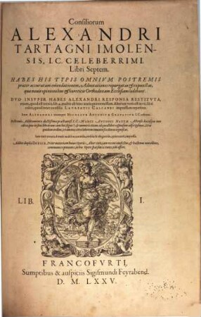 Consiliorum Alexandri Tartagni Imolensis, I.C. Celeberrimi. Libri Septem : Habes His Typis Omnivm Postremis praeter accuratam emendationem, Adnotationes repurgatas et expunctas, quae nouis opinionibus et haereticis Orthodoxam Ecclesiam laedebant. Dvo Insvper Habes Alexandri Responsa Restitvta, vnum, quod est XXXIII. lib. 4. multis ab hinc annis praetermissum. Alterum vero est in VII. libri calce, quod inter concilia Lavrentii Calcanei impressum reperitur. Item Alexandri vitam per Nicolavm Antonivm Gravativm I.C. editam. Postremo Additamenta doctißima praestantiß. I.C. Marci Antonii Nattae Astensis hucusque non edita ... Addito duplici Indice .... 1