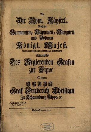 An Die Röm. Käyserl. Auch zu Germanien, Hispanien, Hungarn und Böhmen Königl. Majest. Allerunterthänigste Exceptional-Nohtdurfft Anwaldts Des Regierenden Grafen zur Lippe, Contra Herrn Graf Friederich Christian Zu Schaumburg Lippe, [et]c. : Hat Anlagen, sub Lit. A. B. C. & D.