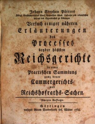 Johann Stephan Pütters Königl. Großbritannischen Churf. Braunschw. Lüneb. Hofraths und ordentlichen Lehrers des Staatsrechts zu Göttingen Versuch einiger näheren Erläuterungen des Processes beyder höchsten Reichsgerichte : in einer Practischen Sammlung ganz neuer Cammergerichts- und Reichshofraths-Sachen