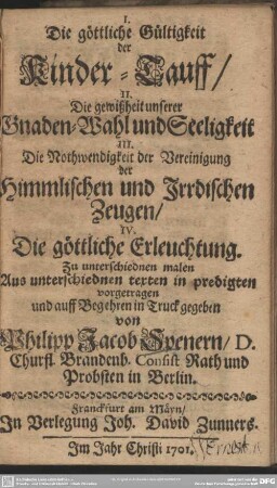 I. Die göttliche Gültigkeit der Kinder-Tauff, II. Die gewißheit unserer Gnaden-Wahl und Seeligkeit III. Die Nothwendigkeit der Vereinigung der Himmlischen und Irrdischen Zeugen, IV. Die göttliche Erleuchtung
