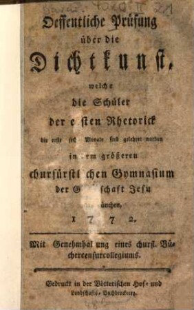 Oeffentliche Prüfung über die Dichtkunst, welche die Schüler der ersten Rhetorick die erste sechs Monate sind gelehret worden in dem größeren churfürstlichen Gymnasium der Gesellschaft Jesu [...] München 1772