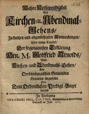 Wahre Nothwendigkeit des Kirchen- und Abendmal-Gehens : in kurtzen und abgenöthigten Anmerckungen uber einige Capitel der sogenannten Erklärung Hrn. M. Gottfried Arnolds vom Kirchen- und Abendmahl-Gehen ... fürgestellet ...