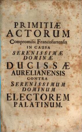 Primitiae actorum compromissi Francofurtensis : in causa Ser. Dominae Ducissae Aurelianensis contra Ser. D. Electorem Palatinum