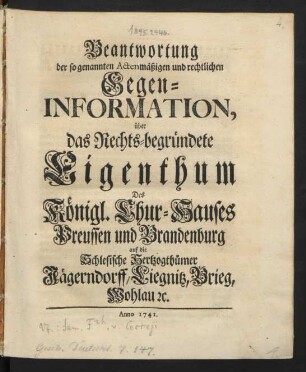 Beantwortung der so genannten Actenmäßigen und rechtlichen Gegen-Information, über das Rechts-begründete Eigenthum Des Königl. Chur-Hauses Preussen und Brandenburg auf die Schlesische Hertzogthümer Jägerndorff, Liegnitz, Brieg, Wohlau [et]c.