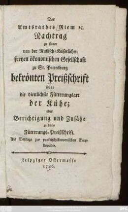 Des Amtsrathes Riem [et]c. Nachtrag zu seiner von der Rußisch-Kaiserlichen freyen ökonomischen Gesellschaft zu St. Petersburg bekrönten Preißschrift über die dienlichste Fütterungsart der Kühe; oder Berichtigung und Zusätze zu dieser Fütterungs-Preißschrift : Als Beylage zur praktischökonomischen Encyklopädie