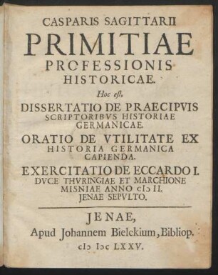Casparis Sagittarii Primitiae Professionis Historicae. Hoc est, Dissertatio De Praecipuis Scriptoribus Historiae Germanicae. Oratio De Utilitate Ex Historia Germanica Capienda. Exercitatio De Eccardo I. Duce Thuringiae Et Marchione Misniae Anno MII. Ienae Sepulto