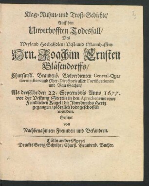 Klag- Ruhm- und Trost-Gedichte/ Auff den Unverhofften Todesfall/ Des ... Joachim Ernsten Bläsendorffs/ Churfürstl. Brandenb. Wolverdienten General-Quartiermeisters und Ober-Directoris aller Fortificationen und Bau-Sachen : Als derselbe den 22. Septembris Anno 1677. vor der Vestung Stettin in den Aprochen mit einer Feindlichen Kugel/ die Ihm durchs Hertz gegangen/ plötzlich todt geschossen worden