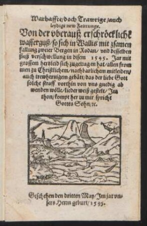 Warhaffte/ doch Trawrige/ auch || leydige new Zeittunge.|| Von der vberauß erschrœcklichẽ || wasserguß/ so sich in Wallis mit zsamen||fallung zweier Bergen in Rodan/ vnd desselben || fluß verschwellung in disem 1595.Jar mit || grossem hertzleid sich zugetragen hat/ allen from||men zu Christlichem/ nachbarlichem mitleiden/|| ... lieder weiß gestelt/ Jm || thon/ kompt her zu mir/ spricht || Gottes Sohn/ [et]c|| Geschehen den dritten May/ Jm Jar vn=||sers Herrn geburt/ 1595.||