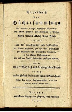 Verzeichniß der Büchersammlung des weiland Königl. Dänischen Etatsraths und Ersten gelehrten Bürgermeisters zu Altona, Herrn Johann Adolph Peter Gries, bestehend aus den auserlesensten und kostbarsten, zur Natur-Geschichte, zur Erd- und Völkerkunde, zur Englischen und Französischen Litteratur, zu den schönen Wissenschaften, wie auch zur Rechts-Gelahrtheit gehörigen Werken : welche am 9ten May d. J. und den folgenden Tagen in dem an der hiesigen Palmaille belegenen Sterbehause durch den Herrn Auctionsverwalter Lüders öffentlich verkauft werden sollen.