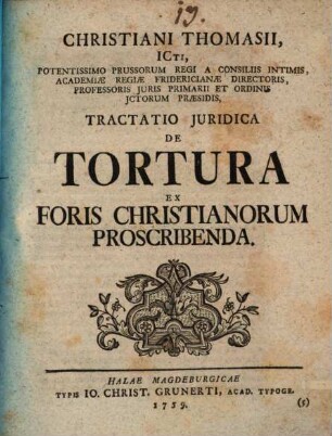 Christiani Thomasii, ICti, Potentissimo Prussorum Regi A Consiliis Intimis, Academiae Regiae Fridericianae Directoris, Professoris Juris Primarii Et Ordinis Ictorum Praesidis, Tractatio Juridica De Tortura Ex Foris Christianorum Proscribenda