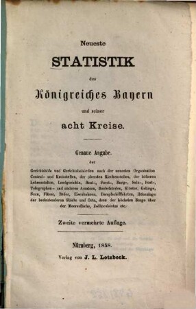 Neueste Statistik des Königreiches Bayern und seiner acht Kreise : Genaue Angabe der Gerichtshöfe und Gerichtsbehörden nach der neuesten Organisation Central- und Kreisstellen, der obersten Kirchenstellen, der höheren Lehranstalten, Landgerichte, Rent-, Forst-, Berg-, Salz-, Post-, Telegraphen- und anderen Aemtern, Baubehörden, Klöster, Gebirge, Seen, Flüsse, Bäder, Eisenbahnen, Dampfschifffahrten, Höhenlage der bedeutenderen Städte und Orte, dann der höchsten Berge über der Meeresfläche, Zolllocalstatus etc.