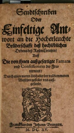 Sendtschreiben Oder Einfeltige Antwort an die Hocherleuchte Brüderschafft deß hochlöblichen Ordens deß RosenCreutzes, Auff Die von ihnen außgefertigte Famam und Confessionem der Fraternitet