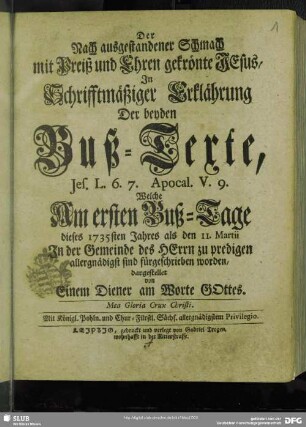 Der Nach ausgestandener Schmach mit Preiß und Ehren gekrönte JEsusm In Schrifftmäßiger Erklährung Der beyden Buß-Texte, Jes. L. 6. 7. Apocal. V. 9. Welche Am ersten Buß-Tage dieses 1735ten Jahres als den 11. Martii In der Gemeinde des HErrn zu predigen allergnädigst sind fürgeschrieben worden : Mea Gloria Crux Christi