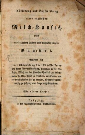 Abbildung und Beschreibung eines englischen Milch-Hauses, seiner vortheilhaften äußern und nützlichen innern Bau-Art : Begleitet mit einer Abhandlung über Küh-Melkerey und deren Bewirthschaftung, besonders in der Absicht, Milch von der schönsten Qualität zu bekommen, sie lange frisch zu erhalten, und Butter von der vorzüglichsten Art zu machen, sie immer zweckmäßig zu salzen, und lange aufzubewahren. Mit einem Kupfer