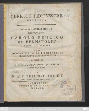 De Clerico Fideivssore Meletama Illvstri Generosissimo Consvltissimo Carolo Henrico De Bernstorff Eqviti Megapolitano Qvvm Dignitatem Consiliarii In Regimine Principatvs Blanckenbvrgici Capesseret Pietatis Observantiae Qve Cavsa Dedicatvm A D. Alb. Philippo Frickio Facvlt. Ivrid. Helmst. Adivncto