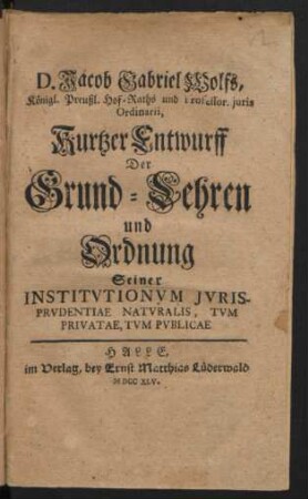 D. Jacob Gabriel Wolfs, Königl. Preußl. Hof-Raths und Professor. iuris Ordinarii, Kurtzer Entwurff Der Grund-Lehren und Ordnung Seiner Institutionum Iurisprudentiae Naturalis, Tum Privatae, Tum Publicae
