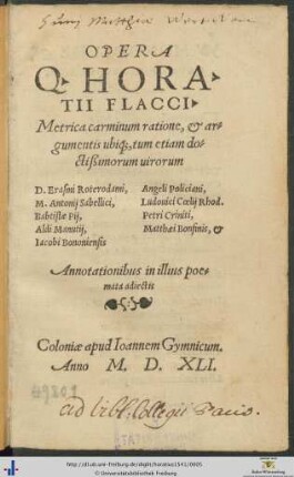 OPERA Q. HORATII FLACCI. Metrica carminum ratione, et argumentis ubique, tum etiam doctißimorum uirorum D. Erasmi Roterodami, Angeli Policiani, M. Antonij Sabellici, Ludouici Coelij Rhod. Babtistae Pij, Petri Criniti, Aldi Manutij, Matthaei Bonfinis, et Iacobi Bononiensis Annotationibus in illius poemata adiectis