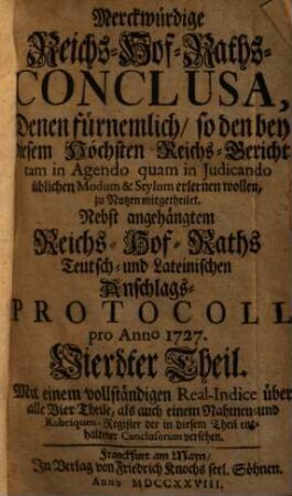 Merckwürdige Reichs-Hof-Raths-Conclusa : Denen fürnemlich, so den bey diesem Höchsten Reichs-Gericht tam in Agendo quam in Judicando üblichen Modum & Stylum erlernen wollen, zu Nutzen mitgetheilet ; Nebst angehängtem Reichs-Hof-Raths- Teutsch- und Lateinischen Anschlags-Protocoll pro Anno 1726 [-1727], 4
