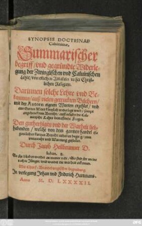 SYNOPSIS DOCTRINAE || Caluinianae.|| Summarischer || begriff/ vnd gegründte Widerle=||gung der Zwinglischen vnd Caluinischen || Lehre/ von etlichen Artickeln vnser Christ=||lichen Religion.|| Darinnen solche Lehre vnd Be=||kentnus/ auß vielen getruckten Büchern/|| mit der Autorn eignen Worten erzehlet/ vnd || aus Gottes Wort kürtzlich widerlegt wird/ sampt || angehencktem Bericht/ auff etliche die Cal=||uinische Lehre betreffende Fragen.|| ... gestellet.|| Durch Jacob Heilbrunner D.|| ... ||