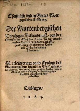 Christliche und in Gottes Wort gegründte Erklärung Der Würtenbergischen Theologen Bekanndtnuß von der Maiestet des Menschen Christi zu der Gerechten des Vatters unnd der warhafftigen Gegenwertigkeit seines Leibs und Bluts im heiligen Abendtmal : Zu erleütterung unnd Apologi des Maulbrunnischen jetzundt in Truck gefertigten Protocols unnd darauß hievor gezognen Berichts, auch zu ableinung unnd widerlegung der Heydelbergischen Theologen ungegründten Gegenberichts
