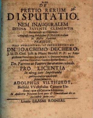 De Pretio Rerum Disputationem Inauguralem ... Consensu ... JCtorum Ordinis in Illustri Viadrina Præside ... Dn. Joachimo Dechero ... Pro Licentia In utroq[ue] jure Impetranda publicæ eruditorum disquisitioni submittit. Adolphus Vilthuedt, Bielfeld. Westphalus Cameræ Electoral: quæ est Coloniæ Advocatus : In Auditorio JCtorum horis ante & Pomeridianis die 22. Decembris Anno 1664.