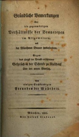 Gründliche Bemerkungen über die gegenwärtigen Verhältnisse der Brauereyen im Allgemeinen und der Münchener Brauer insbesondere : gegen das jüngst im Drucke erschienene Gespräch in der Schenke zu Nulldorf über den neuen Biersatz