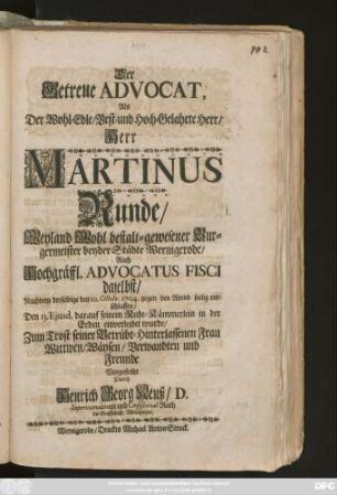 Der Getreue Advocat, Als Der Wohl-Edle, Best- und Hoch-Gelahrte Herr, Herr Martinus Runde, Weyland Wohl bestalt-gewesener Burgermeister beyder Städte Wernigerode Auch Hochgräffl. Advocatus Fisci daselbst, Nachdem derselbige den 10. Octobr. 1704 gegen den Abend seelig entschlaffen, Den 13. Ejusd. darauf seinem Ruhe-Kämmerlein in der Erden einverleibet wurde, Zum Trost seiner Betrübt-Hinterlassenen Frau Wittwen, Wäysen, Verwandten und Freunde