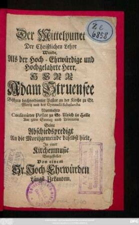 Der Mittelpunct Der Christlichen Lehre Wurde, Als der Hoch-Ehrwürdige und Hochgelahrte Herr, Herr Adam Struensee Bißhero hochverdienter Pastor an der Kirche zu St. Moritz und des Gymnasii Scholarcha Nunmehro Confirmirter Pastor zu St. Ulrich in Halle Am 9ten Sontag nach Trinitatis Seine Abschiedspredigt An die Moritzgemeinde daselbst hielt, In einer Kirchenmusic vorgestellet Von einem Sr. Hoch-Ehrwürden Längst Bekantem